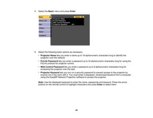 Page 40

5.
Select theBasic menuandpress Enter.
 6.
Select thefollowing basicoptions asnecessary:
 •
Projector Nameletsyou enter aname upto16 alphanumeric characterslongtoidentify the
 projector
overthenetwork.
 •
PJLink Password letsyou enter apassword upto32 alphanumeric characterslongforusing the
 PJLink
protocol forprojector control.
 •
Web Control Password letsyou enter apassword upto8alphanumeric characterslongfor
 accessing
theprojector overtheweb.
 •
Projector Keywordletsyou turn onasecurity password...