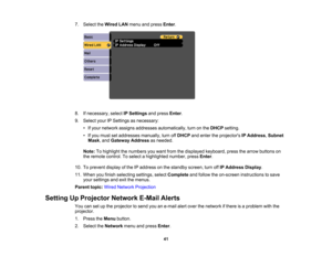 Page 41

7.
Select theWired LANmenu andpress Enter.
 8.
Ifnecessary, selectIPSettings andpress Enter.
 9.
Select yourIPSettings asnecessary:
 •
Ifyour network assignsaddresses automatically, turnonthe DHCP setting.
 •
Ifyou must setaddresses manually,turnoffDHCP andenter theprojectors IPAddress ,Subnet
 Mask
,and Gateway Addressasneeded.
 Note:
Tohighlight thenumbers youwant fromthedisplayed keyboard, pressthearrow buttons on
 the
remote control. Toselect ahighlighted number,pressEnter.
 10.
Toprevent...