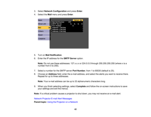 Page 42

3.
Select Network Configuration andpress Enter.
 4.
Select theMail menu andpress Enter.
 5.
Turn onMail Notification .
 6.
Enter theIPaddress forthe SMTP Server option.
 Note:
Donot use these addresses: 127.x.x.xor224.0.0.0 through255.255.255.255 (wherexis a
 number
from0to 255).
 7.
Select anumber forthe SMTP server PortNumber ,from 1to 65535 (default is25).
 8.
Choose anAddress field,enter thee-mail address, andselect thealerts youwant toreceive there.
 Repeat
foruptothree addresses.
 Note:...