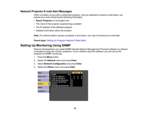 Page 43

Network
Projector E-mailAlertMessages
 When
aproblem occurswithanetworked projector,andyouselected toreceive e-mailalerts,you
 receive
ane-mail containing thefollowing information:
 •
Epson Projector onthe subject line
 •
The name ofthe projector experiencing aproblem
 •
The IPaddress ofthe affected projector
 •
Detailed information abouttheproblem
 Note:
Ifa critical problem causesaprojector toshut down, youmay notreceive ane-mail alert.
 Parent
topic:Setting UpProjector NetworkE-MailAlerts
 Setting...