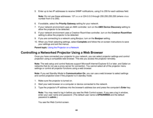 Page 44

5.
Enter uptotwo IPaddresses toreceive SNMPnotifications, using0to 255 foreach address field.
 Note:
Donot use these addresses: 127.x.x.xor224.0.0.0 through255.255.255.255 (wherexis a
 number
from0to 255).
 6.
Ifavailable, selectthePriority Gateway settingforyour network.
 7.
Ifyour network environment usesanAMX controller, turnonthe AMX Device Discovery settingto
 allow
theprojector tobe detected.
 8.
Ifyour network environment usesaCrestron RoomView controller,turnonthe Crestron RoomView
 setting...