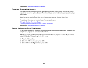 Page 46

Parent
topic:UsingtheProjector onaNetwork
 Crestron
RoomView Support
 If
you areusing theCrestron RoomView networkmonitoring andcontrol system, youcansetupyour
 projector
foruse onthe system. Crestron RoomView letsyou control andmonitor yourprojector usinga
 web
browser.
 Note:
Youcannot usetheEpson WebControl featurewhenyouuseCrestron RoomView.
 For
additional information onCrestron RoomView, contactCrestron.
 Setting
UpCrestron RoomView Support
 Controlling
aNetworked ProjectorUsingCrestron RoomView...