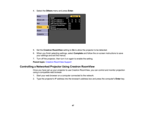 Page 47

4.
Select theOthers menuandpress Enter.
 5.
SettheCrestron RoomView settingtoOn toallow theprojector tobe detected.
 6.
When youfinish selecting settings,selectComplete andfollow theon-screen instructions tosave
 your
settings andexitthemenus.
 7.
Turn offthe projector, thenturniton again toenable thesetting.
 Parent
topic:Crestron RoomView Support
 Controlling
aNetworked ProjectorUsingCrestron RoomView
 Once
youhave setupyour projector touse Crestron RoomView, youcancontrol andmonitor projection...