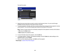 Page 48

You
seethisscreen:
 3.
Select theinput source thatyouwant tocontrol inthe Sources Listbox. Youcanscroll through
 available
sourcesusingtheupand down arrows inthe box.
 4.
Tocontrol projection remotely,clicktheon-screen buttonsthatcorrespond tothe projectors remote
 control
buttons. Youcanscroll through buttonoptions atthe bottom ofthe screen.
 Note:
These on-screen buttonsdonot directly correspond tothe projectors remotecontrolbuttons:
 •
OK acts asthe Enter button
 •
Menu displays theprojectors menu...