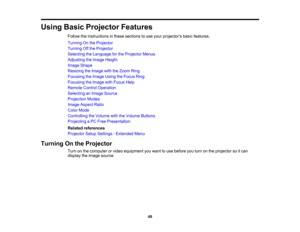 Page 49

Using
BasicProjector Features
 Follow
theinstructions inthese sections touse your projectors basicfeatures.
 Turning
Onthe Projector
 Turning
Offthe Projector
 Selecting
theLanguage forthe Projector Menus
 Adjusting
theImage Height
 Image
Shape
 Resizing
theImage withtheZoom Ring
 Focusing
theImage UsingtheFocus Ring
 Focusing
theImage withFocus Help
 Remote
ControlOperation
 Selecting
anImage Source
 Projection
Modes
 Image
Aspect Ratio
 Color
Mode
 Controlling
theVolume withtheVolume Buttons...