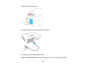 Page 50

1.
Open theprojectors lenscover.
 2.
Connect thepower cordtothe projectors powerinlet.
 3.
Plug thepower cordintoanelectrical outlet.
 Note:
WithDirect Power Onturned on,theprojector turnsonassoon asyou plug itin.
 50   