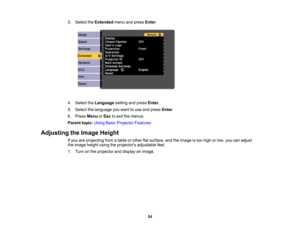 Page 54

3.
Select theExtended menuandpress Enter.
 4.
Select theLanguage settingandpress Enter.
 5.
Select thelanguage youwant touse and press Enter.
 6.
Press Menu orEsc toexit themenus.
 Parent
topic:UsingBasicProjector Features
 Adjusting
theImage Height
 If
you areprojecting fromatable orother flatsurface, andtheimage istoo high orlow, youcanadjust
 the
image heightusingtheprojectors adjustablefeet.
 1.
Turn onthe projector anddisplay animage.
 54 