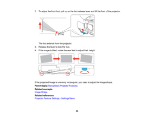 Page 55

2.
Toadjust thefront foot,pulluponthe foot release leverandliftthe front ofthe projector.
 The
footextends fromtheprojector.
 3.
Release thelever tolock thefoot.
 4.
Ifthe image istilted, rotate therear feettoadjust theirheight.
 If
the projected imageisunevenly rectangular, youneed toadjust theimage shape.
 Parent
topic:UsingBasicProjector Features
 Related
concepts
 Image
Shape
 Related
references
 Projector
FeatureSettings -Settings Menu
 55   