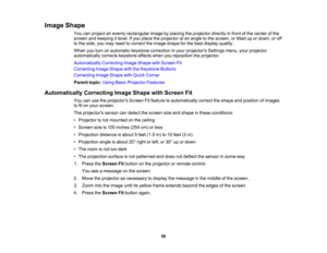 Page 56

Image
Shape
 You
canproject anevenly rectangular imagebyplacing theprojector directlyinfront ofthe center ofthe
 screen
andkeeping itlevel. Ifyou place theprojector atan angle tothe screen, ortilted upordown, oroff
 to
the side, youmay need tocorrect theimage shape forthe best display quality.
 When
youturn onautomatic keystonecorrection inyour projectors Settingsmenu,yourprojector
 automatically
correctskeystone effectswhenyoureposition theprojector.
 Automatically
CorrectingImageShape withScreen Fit...