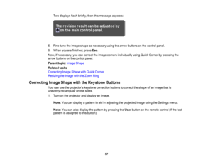 Page 57

Two
displays flashbriefly, thenthismessage appears:
 5.
Fine-tune theimage shape asnecessary usingthearrow buttons onthe control panel.
 6.
When youarefinished, pressEsc.
 Now,
ifnecessary, youcancorrect theimage corners individually usingQuick Corner bypressing the
 arrow
buttons onthe control panel.
 Parent
topic:Image Shape
 Related
tasks
 Correcting
ImageShape withQuick Corner
 Resizing
theImage withtheZoom Ring
 Correcting
ImageShape withtheKeystone Buttons
 You
canusetheprojectors...