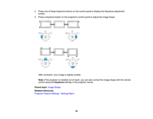 Page 58

2.
Press oneofthese keystone buttonsonthe control paneltodisplay theKeystone adjustment
 screen.

3.
Press akeystone buttononthe projectors controlpaneltoadjust theimage shape.
 After
correction, yourimage isslightly smaller.
 Note:
Ifthe projector isinstalled outofreach, youcanalso correct theimage shape withtheremote
 control
usingtheKeystone settingsinthe projector menus.
 Parent
topic:Image Shape
 Related
references
 Projector
FeatureSettings -Settings Menu
 58   