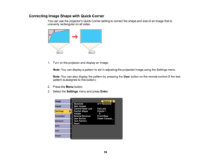 Page 59

Correcting
ImageShape withQuick Corner
 You
canusetheprojectors QuickCorner settingtocorrect theshape andsize ofan image thatis
 unevenly
rectangular onallsides.
 1.
Turn onthe projector anddisplay animage.
 Note:
Youcandisplay apattern toaid inadjusting theprojected imageusingtheSettings menu.
 Note:
Youcanalso display thepattern bypressing theUser button onthe remote control(ifthe test
 pattern
isassigned tothis button).
 2.
Press theMenu button.
 3.
Select theSettings menuandpress Enter.
 59  