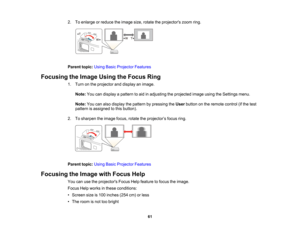 Page 61

2.
Toenlarge orreduce theimage size,rotate theprojectors zoomring.
 Parent
topic:UsingBasicProjector Features
 Focusing
theImage UsingtheFocus Ring
 1.
Turn onthe projector anddisplay animage.
 Note:
Youcandisplay apattern toaid inadjusting theprojected imageusingtheSettings menu.
 Note:
Youcanalso display thepattern bypressing theUser button onthe remote control(ifthe test
 pattern
isassigned tothis button).
 2.
Tosharpen theimage focus,rotatetheprojector ’s focus ring.
 Parent...