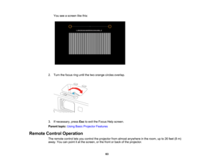 Page 63

You
seeascreen likethis:
 2.
Turn thefocus ringuntil thetwo orange circlesoverlap.
 3.
Ifnecessary, pressEsctoexit theFocus Helpscreen.
 Parent
topic:UsingBasicProjector Features
 Remote
ControlOperation
 The
remote controlletsyou control theprojector fromalmost anywhere inthe room, upto26 feet (8m)
 away.
Youcanpoint itat the screen, orthe front orback ofthe projector.
 63   