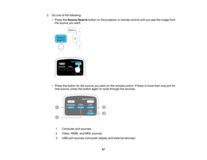 Page 67

3.
Doone ofthe following:
 •
Press theSource Searchbuttononthe projector orremote controluntilyouseetheimage from
 the
source youwant.
 •
Press thebutton forthe source youwant onthe remote control. Ifthere ismore thanoneport for
 that
source, pressthebutton againtocycle through thesources.
 1
 Computer
portsources
 2
 Video,
HDMI,andMHL sources
 3
 USB
portsources (computer displayandexternal devices)
 67    