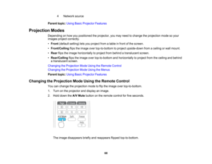 Page 68

4
 Network
source
 Parent
topic:UsingBasicProjector Features
 Projection
Modes
 Depending
onhow youpositioned theprojector, youmay need tochange theprojection modesoyour
 images
projectcorrectly.
 •
Front (default setting)letsyou project fromatable infront ofthe screen.
 •
Front/Ceiling flipstheimage overtop-to-bottom toproject upside-down fromaceiling orwall mount.
 •
Rear flipstheimage horizontally toproject frombehind atranslucent screen.
 •
Rear/Ceiling flipstheimage overtop-to-bottom...