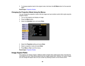 Page 69

3.
Tochange projection backtothe original mode,holddown theA/V Mute button forfive seconds
 again.

Parent
topic:Projection Modes
 Changing
theProjection ModeUsing theMenus
 You
canchange theprojection modetoflip the image overtop-to-bottom and/orleft-to-right usingthe
 projector
menus.
 1.
Turn onthe projector anddisplay animage.
 2.
Press theMenu button.
 3.
Select theExtended menuandpress Enter.
 4.
Select theProjection settingandpress Enter.
 5.
Select aprojection modeandpress Enter.
 6.
Press Menu...