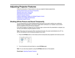 Page 82

Adjusting
ProjectorFeatures
 Follow
theinstructions inthese sections touse your projectors featureadjustments.
 Shutting
Offthe Picture andSound Temporarily
 Stopping
VideoAction Temporarily
 Zooming
Intoand OutofImages
 Projector
SecurityFeatures
 Projector
Identification SystemforMultiple Projector Control
 Projecting
TwoImages Simultaneously
 Scheduling
ProjectorEvents
 Shutting
Offthe Picture andSound Temporarily
 You
cantemporarily turnoffthe projected pictureandsound ifyou want toredirect...