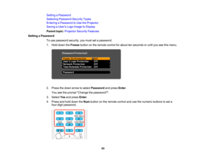 Page 85

Setting
aPassword
 Selecting
Password SecurityTypes
 Entering
aPassword toUse theProjector
 Saving
aUser s Logo Image toDisplay
 Parent
topic:Projector SecurityFeatures
 Setting
aPassword
 To
use password security,youmust setapassword.
 1.
Hold down theFreeze buttononthe remote controlforabout tenseconds oruntil youseethismenu.
 2.
Press thedown arrow toselect Password andpress Enter.
 You
seetheprompt Change thepassword?.
 3.
Select Yesandpress Enter.
 4.
Press andhold down theNum button onthe remote...