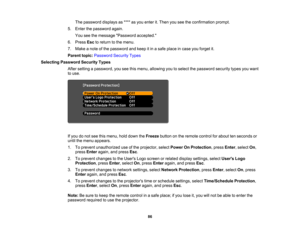 Page 86

The
password displaysas**** asyou enter it.Then youseetheconfirmation prompt.
 5.
Enter thepassword again.
 You
seethemessage Password accepted.
 6.
Press Esctoreturn tothe menu.
 7.
Make anote ofthe password andkeep itin asafe place incase youforget it.
 Parent
topic:Password SecurityTypes
 Selecting
Password SecurityTypes
 After
setting apassword, youseethismenu, allowing youtoselect thepassword securitytypesyouwant
 to
use.
 If
you donot see thismenu, holddown theFreeze buttononthe remote...