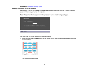 Page 87

Parent
topic:Password SecurityTypes
 Entering
aPassword toUse theProjector
 If
a password isset upand aPower OnProtection passwordisenabled, youseeaprompt toenter a
 password
whenever youturn onthe projector.
 Note:
Thisprompt willonly appear whentheprojector isturned onafter being unplugged.
 You
must enter thecorrect password touse theprojector.
 1.
Press andhold down theNum button onthe remote controlwhileyouenter thepassword usingthe
 numeric
buttons.
 The
password screencloses.
 87  