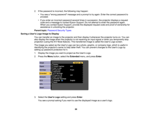 Page 88

2.
Ifthe password isincorrect, thefollowing mayhappen:
 •
You seeawrong password messageandaprompt totry again. Enterthecorrect password to
 proceed.

•
Ifyou enter anincorrect password severaltimesinsuccession, theprojector displaysarequest
 code
andamessage tocontact EpsonSupport. Donot attempt toenter thepassword again.
 When
youcontact EpsonSupport, providethedisplayed requestcodeandproof ofownership for
 assistance
inunlocking theprojector.
 Parent
topic:Password SecurityTypes
 Saving
aUser s Logo...