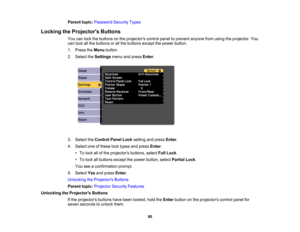 Page 90

Parent
topic:Password SecurityTypes
 Locking
theProjector s Buttons
 You
canlock thebuttons onthe projectors controlpaneltoprevent anyonefromusing theprojector. You
 can
lock allthe buttons orall the buttons exceptthepower button.
 1.
Press theMenu button.
 2.
Select theSettings menuandpress Enter.
 3.
Select theControl PanelLocksetting andpress Enter.
 4.
Select oneofthese locktypes andpress Enter:
 •
To lock allofthe projectors buttons,selectFullLock .
 •
To lock allbuttons exceptthepower button,...