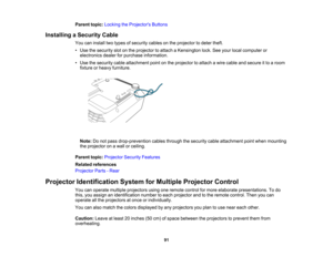 Page 91

Parent
topic:Locking theProjector s Buttons
 Installing
aSecurity Cable
 You
caninstall twotypes ofsecurity cablesonthe projector todeter theft.
 •
Use thesecurity slotonthe projector toattach aKensington lock.Seeyour local computer or
 electronics
dealerforpurchase information.
 •
Use thesecurity cableattachment pointonthe projector toattach awire cable andsecure itto aroom
 fixture
orheavy furniture.
 Note:
Donot pass drop-prevention cablesthrough thesecurity cableattachment pointwhen mounting
 the...