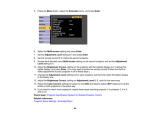 Page 94

5.
Press theMenu button, selecttheExtended menu,andpress Enter.
 6.
Select theMulti-screen settingandpress Enter.
 7.
SettheAdjustment Levelsetting to1and press Enter.
 8.
Settheremote controlIDtomatch thesecond projector.
 9.
Access theExtended menuMulti-screen settingonthe second projector andsetthe Adjustment
 Level
setting to1.
 10.
Adjust theBrightness Correct.settingonthe projector withthedarkest displaysoitmatches the
 lighter
display, andpress Enter.(You mayneed toswitch theremote controlIDback...