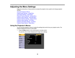 Page 99

Adjusting
theMenu Settings
 Follow
theinstructions inthese sections toaccess theprojector menusystem andchange projector
 settings.

Using
theProjector s Menus
 Image
Quality Settings -Image Menu
 Input
Signal Settings -Signal Menu
 Projector
FeatureSettings -Settings Menu
 Projector
SetupSettings -Extended Menu
 Projector
NetworkSettings-Network Menu
 Projector
SetupSettings -ECO Menu
 Projector
Information Display-Info Menu
 Projector
ResetOptions -Reset Menu
 Using
theProjector s Menus
 You...