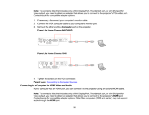Page 32

Note:
Toconnect aMac thatincludes onlyaMini DisplayPort, Thunderboltport,orMini-DVI portfor
 video
output, youneed toobtain anadapter thatallows youtoconnect tothe projectors VGAvideo port.
 Contact
Appleforcompatible adapteroptions.
 1.
Ifnecessary, disconnectyourcomputers monitorcable.
 2.
Connect theVGA computer cabletoyour computers monitorport.
 3.
Connect theother endtoaComputer portonthe projector.
 PowerLite
HomeCinema 640/740HD
 PowerLite
HomeCinema 1040
 4.
Tighten thescrews onthe VGA...