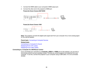 Page 33

1.
Connect theHDMI cabletoyour computers HDMIoutput port.
 2.
Connect theother endtothe projectors HDMIport.
 PowerLite
HomeCinema 640/740HD
 PowerLite
HomeCinema 1040
 Note:
Theprojector convertsthedigital audiosignal sentfrom yourcomputer intoamono analog signal
 for
the internal speaker.
 Parent
topic:Connecting toComputer Sources
 Related
tasks
 Connecting
toaComputer forSound
 Displaying
FromaPC Laptop
 Displaying
FromaMac Laptop
 Connecting
toaComputer forUSB Mouse Control
 If
you connected...
