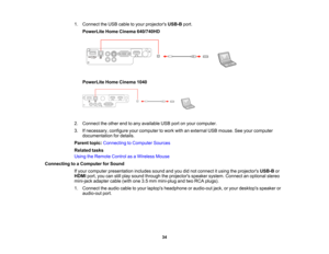 Page 34

1.
Connect theUSB cable toyour projectors USB-Bport.
 PowerLite
HomeCinema 640/740HD
 PowerLite
HomeCinema 1040
 2.
Connect theother endtoany available USBportonyour computer.
 3.
Ifnecessary, configureyourcomputer towork withanexternal USBmouse. Seeyour computer
 documentation
fordetails.
 Parent
topic:Connecting toComputer Sources
 Related
tasks
 Using
theRemote ControlasaWireless Mouse
 Connecting
toaComputer forSound
 If
your computer presentation includessoundandyoudidnot connect itusing...
