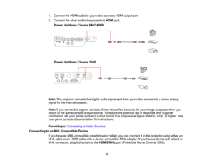 Page 36

1.
Connect theHDMI cabletoyour video sources HDMIoutput port.
 2.
Connect theother endtothe projectors HDMIport.
 PowerLite
HomeCinema 640/740HD
 PowerLite
HomeCinema 1040
 Note:
Theprojector convertsthedigital audiosignal sentfrom yourvideo source intoamono analog
 signal
forthe internal speaker.
 Note:
Ifyou connected agame console, itmay takeafew seconds foryour image toappear whenyou
 switch
tothe game consoles inputsource. Toreduce thepotential laginresponse timetogame
 commands,
setyour game...