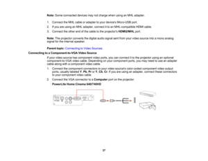 Page 37

Note:
Some connected devicesmaynotcharge whenusinganMHL adapter.
 1.
Connect theMHL cable oradapter toyour devices Micro-USB port.
 2.
Ifyou areusing anMHL adapter, connectitto an MHL-compatible HDMIcable.
 3.
Connect theother endofthe cable tothe projectors HDMI2/MHL port.
 Note:
Theprojector convertsthedigital audiosignal sentfrom yourvideo source intoamono analog
 signal
forthe internal speaker.
 Parent
topic:Connecting toVideo Sources
 Connecting
toaComponent-to-VGA VideoSource
 If
your video...