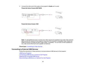 Page 41

2.
Connect theother endofthe cable tothe projectors Audioportorports.
 PowerLite
HomeCinema 640/740HD
 PowerLite
HomeCinema 1040
 Note:
Toadd additional sound,connect yourvideo source andspeakers toan audio videoreceiver,
 then
connect thereceiver tothe projector usingoneofthe receivers compatible videooutputs (an
 HDMI
connection providesthebest image quality, ifavailable). Youcanalso connect speakers to
 any
video source thathasitsown speaker connections.
 Parent
topic:Connecting toVideo Sources...