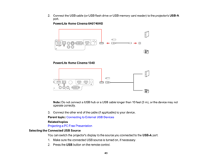 Page 43

2.
Connect theUSB cable (orUSB flash drive orUSB memory cardreader) tothe projectors USB-A
 port.

PowerLite
HomeCinema 640/740HD
 PowerLite
HomeCinema 1040
 Note:
Donot connect aUSB huboraUSB cable longer than10feet (3m), orthe device maynot
 operate
correctly.
 3.
Connect theother endofthe cable (ifapplicable) toyour device.
 Parent
topic:Connecting toExternal USBDevices
 Related
topics
 Projecting
aPC Free Presentation
 Selecting
theConnected USBSource
 You
canswitch theprojectors displaytothe...
