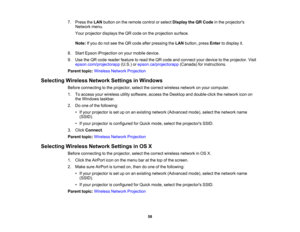Page 58

7.
Press theLAN button onthe remote controlorselect Display theQRCode inthe projectors
 Network
menu.
 Your
projector displaystheQR code onthe projection surface.
 Note:
Ifyou donot see theQR code afterpressing theLAN button, pressEnter todisplay it.
 8.
Start Epson iProjection onyour mobile device.
 9.
Use theQR code reader feature toread theQR code andconnect yourdevice tothe projector. Visit
 epson.com/projectorapp
(U.S.)orepson.ca/projectorapp (Canada)forinstructions.
 Parent
topic:Wireless...