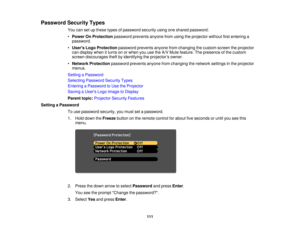 Page 111Password Security Types
You can set up these types of password security using one shared password:
•Power On Protection password prevents anyone from using the projector without first entering a
password.
• Users Logo Protection password prevents anyone from changing the custom screen the projector
can display when it turns on or when you use the A/V Mute feature. The presence of the custom
screen discourages theft by identifying the projector’s owner.
• Network Protection password prevents anyone from...