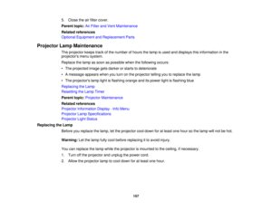 Page 1575. Close the air filter cover.
Parent topic:
Air Filter and Vent Maintenance
Related references
Optional Equipment and Replacement Parts
Projector Lamp Maintenance The projector keeps track of the number of hours the lamp is used and displays this information in the
projectors menu system.
Replace the lamp as soon as possible when the following occurs:
• The projected image gets darker or starts to deteriorate
• A message appears when you turn on the projector telling you to replace the lamp
• The...