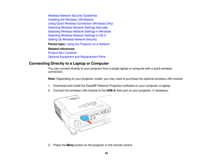 Page 52Wireless Network Security Guidelines
Installing the Wireless LAN Module
Using Quick Wireless Connection (Windows Only)
Selecting Wireless Network Settings Manually
Selecting Wireless Network Settings in Windows
Selecting Wireless Network Settings in OS X
Setting Up Wireless Network Security
Parent topic:
Using the Projector on a Network
Related references
Product Box Contents
Optional Equipment and Replacement Parts
Connecting Directly to a Laptop or Computer You can connect directly to your projector...