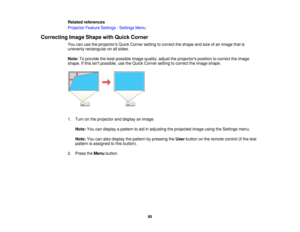 Page 85Related references
Projector Feature Settings - Settings Menu
Correcting Image Shape with Quick Corner You can use the projectors Quick Corner setting to correct the shape and size of an image that is
unevenly rectangular on all sides.
Note:To provide the best possible image quality, adjust the projectors position to correct the image
shape. If this isnt possible, use the Quick Corner setting to correct the image shape.
1. Turn on the projector and display an image.
Note: You can display a pattern to aid...
