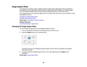 Page 96Image Aspect Ratio
The projector can display images in different width-to-height ratios called aspect ratios. Normally the
input signal from your video source determines the images aspect ratio. However, for certain images
you can change the aspect ratio to fit your screen by pressing a button on the remote control.
If you always want to use a particular aspect ratio for a certain video input source, you can select it using
the projectors menus.
Changing the Image Aspect Ratio
Available Image Aspect...