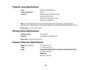 Page 188Projector Lamp Specifications
Type UHE (Ultra High Efficiency)
Power consumption 200 W
Lamp life Normal Power Consumption mode:
Up to about 5000 hours
ECO Power Consumption mode:
Up to about 10000 hours
Note: Turn off this product when not in use to prolong the life of the projector. Lamp life will vary
depending upon mode selected, environmental conditions, and usage. Brightness decreases over time.
Parent topic: Technical Specifications
Remote Control Specifications Reception range 19.7 feet (6 m)...