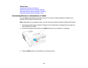 Page 55Related tasks
Installing the Wireless LAN Module
Selecting Wireless Network Settings Manually
Selecting Wireless Network Settings in Windows
Selecting Wireless Network Settings in OS X
Connecting Directly to a Smartphone or Tablet You can display a QR code on the screen and use it to connect a single smartphone or tablet to your
projector with the Epson iProjection app.
Note:Depending on your projector model, you may need to purchase the optional wireless LAN module.
1. Download the latest version of...