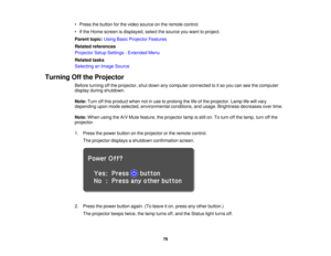 Page 76• Press the button for the video source on the remote control.
• If the Home screen is displayed, select the source you want to project.
Parent topic:
Using Basic Projector Features
Related references
Projector Setup Settings - Extended Menu
Related tasks
Selecting an Image Source
Turning Off the Projector Before turning off the projector, shut down any computer connected to it so you can see the computer
display during shutdown.
Note:Turn off this product when not in use to prolong the life of the...