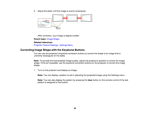 Page 822. Adjust the slider until the image is evenly rectangular.
After correction, your image is slightly smaller.
Parent topic: Image Shape
Related references
Projector Feature Settings - Settings Menu
Correcting Image Shape with the Keystone Buttons You can use the projectors keystone correction buttons to correct the shape of an image that is
unevenly rectangular on the sides.
Note:To provide the best possible image quality, adjust the projectors position to correct the image
shape. If this isnt possible,...