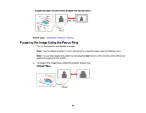 Page 88EX5240/EX5250 Pro/EX7240 Pro/EX9200 Pro/VS340/VS345
Parent topic: Using Basic Projector Features
Focusing the Image Using the Focus Ring 1. Turn on the projector and display an image.
Note: You can display a pattern to aid in adjusting the projected image using the Settings menu.
Note: You can also display the pattern by pressing the Userbutton on the remote control (if the test
pattern is assigned to this button).
2. To sharpen the image focus, rotate the projector’s focus ring. EX3240/VS240
88   