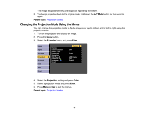 Page 95The image disappears briefly and reappears flipped top-to-bottom.
3. To change projection back to the original mode, hold down the A/V Mutebutton for five seconds
again.
Parent topic: Projection Modes
Changing the Projection Mode Using the Menus You can change the projection mode to flip the image over top-to-bottom and/or left-to-right using the
projector menus.
1. Turn on the projector and display an image.
2. Press theMenubutton.
3. Select the Extendedmenu and press Enter.
4. Select the...