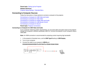 Page 33Parent topic:
Setting Up the Projector
Related references
Projector Setup Settings - Extended Menu
Connecting to Computer Sources Follow the instructions in these sections to connect a computer to the projector.
Connecting to a Computer for USB Video and Audio
Connecting to a Computer for VGA Video
Connecting to a Computer for HDMI Video and Audio
Connecting to a Computer for USB Mouse Control
Connecting to a Computer for Sound
Parent topic:Projector Connections
Connecting to a Computer for USB Video and...